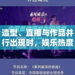 造型、直播与作品并行出现时，娱乐热度往往如何完成相互借势