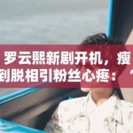 罗云熙新剧开机，瘦到脱相引粉丝心疼：“哥哥多吃点”