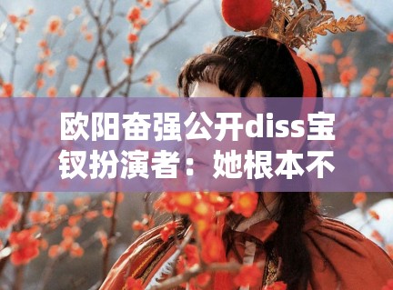欧阳奋强公开diss宝钗扮演者：她根本不懂红楼梦！