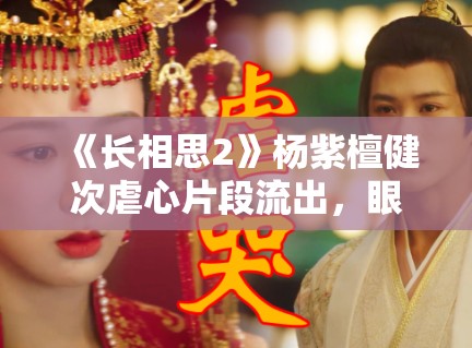 《长相思2》杨紫檀健次虐心片段流出，眼泪值拉满引观众心疼