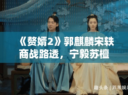 《赘婿2》郭麒麟宋轶商战路透，宁毅苏檀儿“夫妻档”再掀风云
