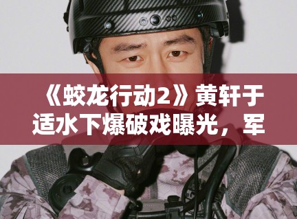 《蛟龙行动2》黄轩于适水下爆破戏曝光，军事动作戏再升级