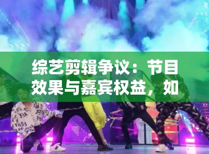 综艺剪辑争议:节目效果与嘉宾权益,如何平衡? 综艺剪辑争议:节目效果与嘉宾权益,如何平衡?