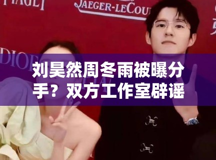 刘昊然周冬雨被曝分手？双方工作室辟谣：“假的，勿传”