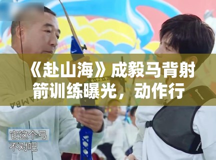 《赴山海》成毅马背射箭训练曝光，动作行云流水被赞“古装男神”