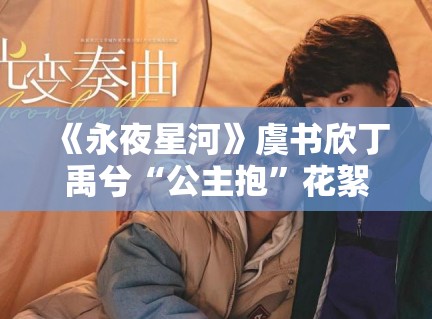 《永夜星河》虞书欣丁禹兮“公主抱”花絮流出，现场笑声不断甜度超标
