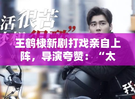 王鹤棣新剧打戏亲自上阵，导演夸赞：“太拼了，未来可期”