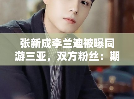张新成李兰迪被曝同游三亚，双方粉丝：期待合作，别乱猜