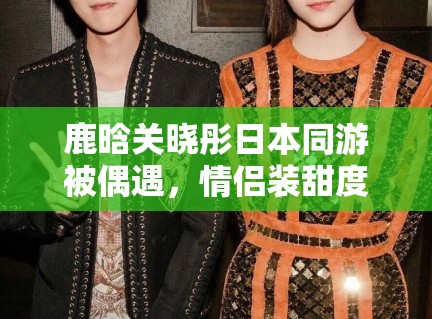 鹿晗关晓彤日本同游被偶遇,情侣装甜度超标引CP粉狂喜 鹿晗关晓彤日本同游被偶遇,情侣装甜度超标引CP粉狂喜