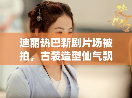 迪丽热巴新剧片场被拍,古装造型仙气飘飘引路人围观 迪丽热巴新剧片场被拍,古装造型仙气飘飘引路人围观