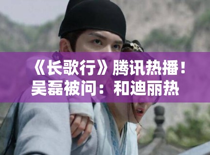 《长歌行》腾讯热播！吴磊被问：和迪丽热巴吻戏尴尬吗？