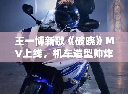 王一博新歌《破晓》MV上线,机车造型帅炸全场引模仿潮 王一博新歌《破晓》MV上线,机车造型帅炸全场引模仿潮