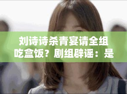 刘诗诗杀青宴请全组吃盒饭？剧组辟谣：是米其林外卖！