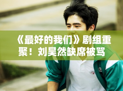 《最好的我们》剧组重聚！刘昊然缺席被骂忘本？