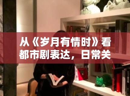 从《岁月有情时》看都市剧表达，日常关系感为什么越来越重要